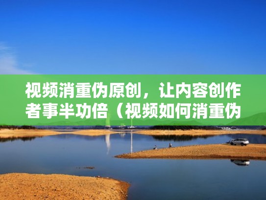 视频消重伪原创，让内容创作者事半功倍（视频如何消重伪原创）