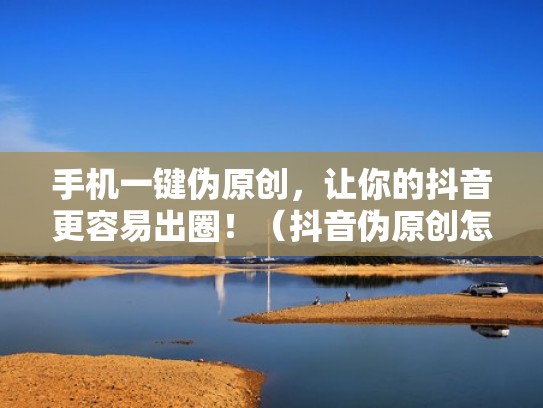 手机一键伪原创，让你的抖音更容易出圈！（抖音伪原创怎么过审）