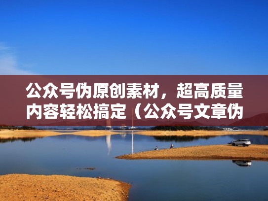 公众号伪原创素材，超高质量内容轻松搞定（公众号文章伪原创怎么做）