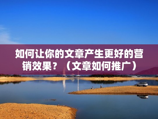 如何让你的文章产生更好的营销效果？（文章如何推广）