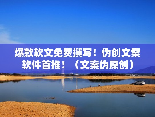 爆款软文免费撰写！伪创文案软件首推！（文案伪原创）