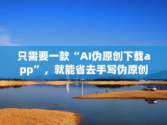 只需要一款“AI伪原创下载app”，就能省去手写伪原创的烦恼（ai伪原创能检测出来吗）