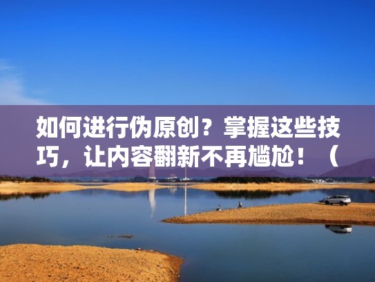 如何进行伪原创？掌握这些技巧，让内容翻新不再尴尬！（伪原创怎么变成原创）