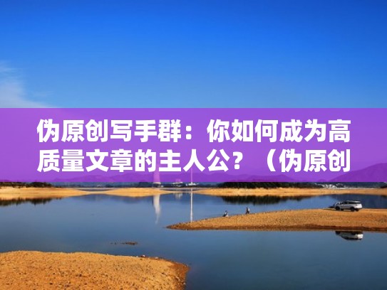 伪原创写手群:你如何成为高质量文章的主人公?(伪原创写手兼职) 伪原创写手群:你如何成为高质量文章的主人公?(伪原创写手兼职)