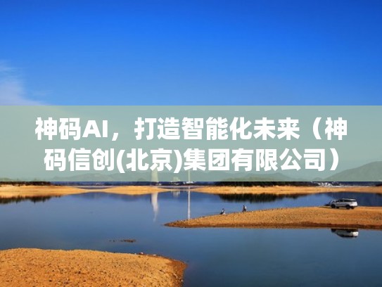 神码AI，打造智能化未来（神码信创(北京)集团有限公司）