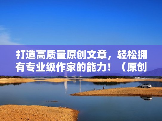 打造高质量原创文章，轻松拥有专业级作家的能力！（原创写作平台有哪些）