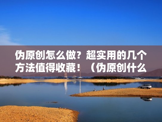 伪原创怎么做？超实用的几个方法值得收藏！（伪原创什么意思）