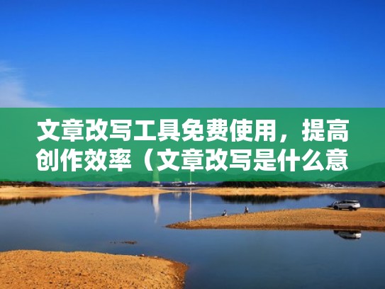 文章改写工具免费使用，提高创作效率（文章改写是什么意思）