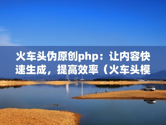火车头伪原创php：让内容快速生成，提高效率（火车头模型怎么做制作）