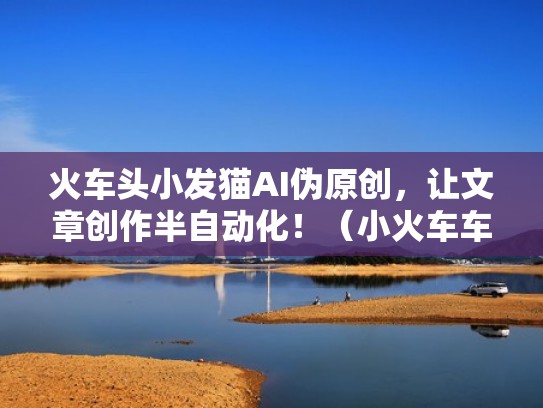 火车头小发猫AI伪原创，让文章创作半自动化！（小火车车头）