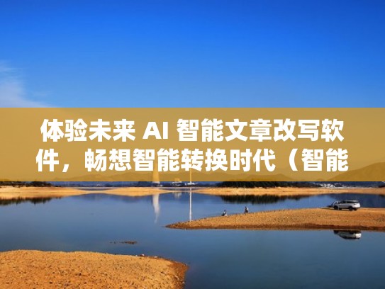体验未来 AI 智能文章改写软件，畅想智能转换时代（智能改作文的软件）