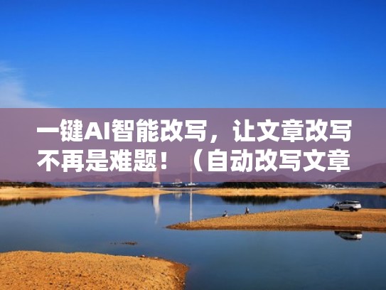 一键AI智能改写，让文章改写不再是难题！（自动改写文章的软件）