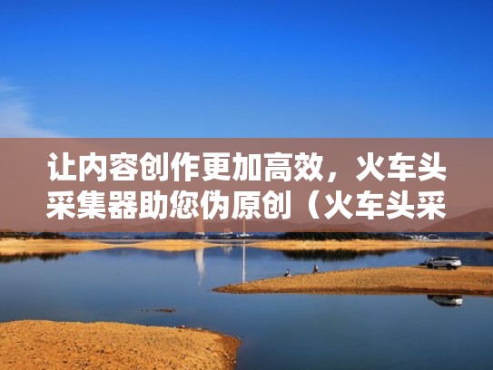 让内容创作更加高效，火车头采集器助您伪原创（火车头采集器有什么用）