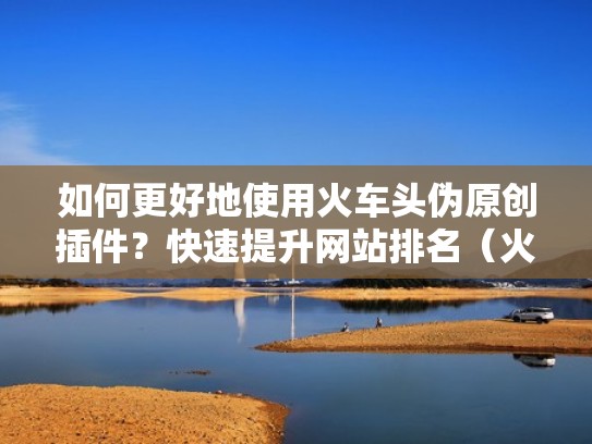 如何更好地使用火车头伪原创插件？快速提升网站排名（火车头插件是什么）