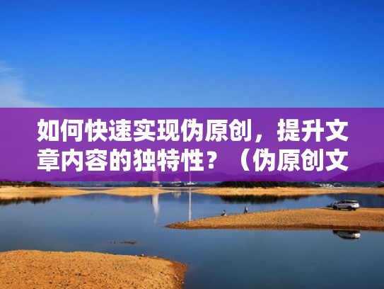 如何快速实现伪原创，提升文章内容的独特性？（伪原创文章怎么编辑）