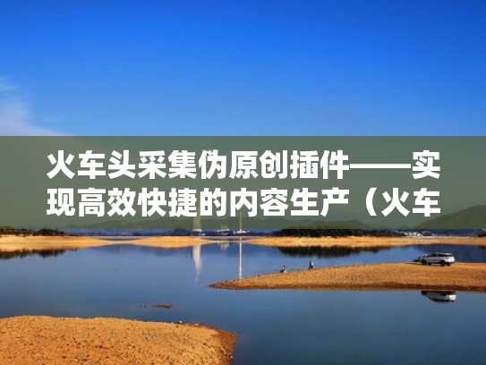 火车头采集伪原创插件——实现高效快捷的内容生产（火车头采集插件编写）