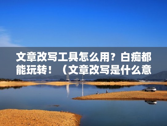 文章改写工具怎么用？白痴都能玩转！（文章改写是什么意思）