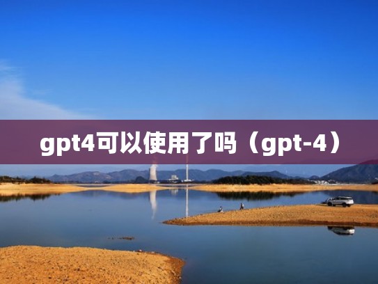 gpt4可以使用了吗（gpt-4）