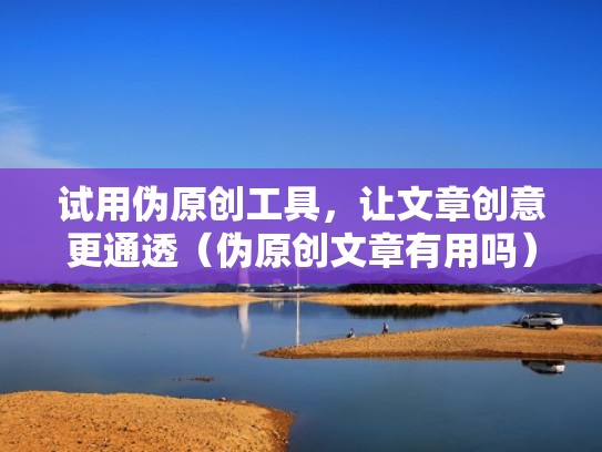 试用伪原创工具，让文章创意更通透（伪原创文章有用吗）