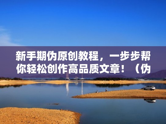 新手期伪原创教程，一步步帮你轻松创作高品质文章！（伪原创文章怎么赚钱）