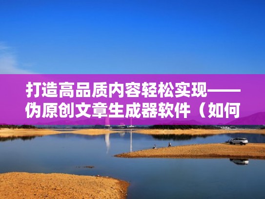 打造高品质内容轻松实现——伪原创文章生成器软件（如何制作伪原创文章）