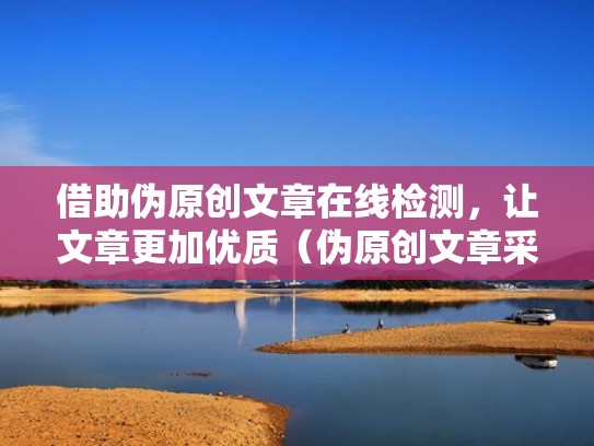 借助伪原创文章在线检测，让文章更加优质（伪原创文章采集软件）