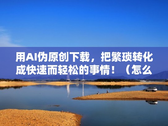 用AI伪原创下载，把繁琐转化成快速而轻松的事情！（怎么下载爱伪装软件）