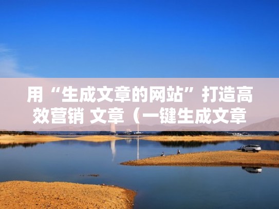 用“生成文章的网站”打造高效营销 文章（一键生成文章的网站）