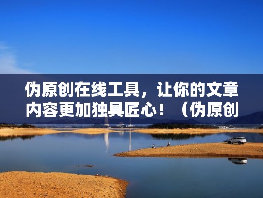 伪原创在线工具，让你的文章内容更加独具匠心！（伪原创文章是什么意思）