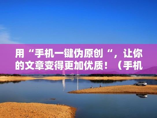用“手机一键伪原创“，让你的文章变得更加优质！（手机伪原创文章生成器软件）