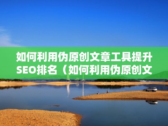 如何利用伪原创文章工具提升SEO排名（如何利用伪原创文章工具提升seo排名的方法）