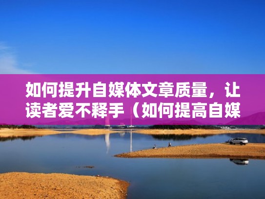 如何提升自媒体文章质量，让读者爱不释手（如何提高自媒体阅读量）