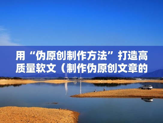 用“伪原创制作方法”打造高质量软文（制作伪原创文章的方法有）