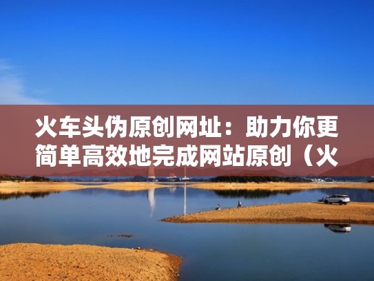 火车头伪原创网址：助力你更简单高效地完成网站原创（火车头吗）