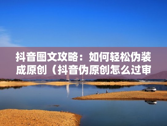 抖音图文攻略：如何轻松伪装成原创（抖音伪原创怎么过审）