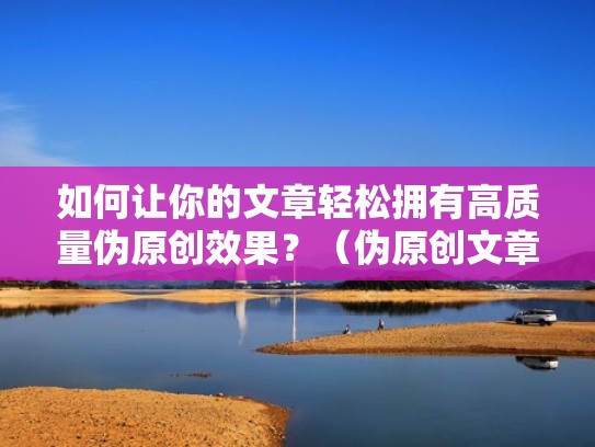 如何让你的文章轻松拥有高质量伪原创效果？（伪原创文章撰写的方法）