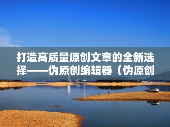 打造高质量原创文章的全新选择——伪原创编辑器（伪原创文章生成软件）