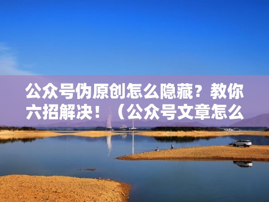 公众号伪原创怎么隐藏？教你六招解决！（公众号文章怎么避免原创）