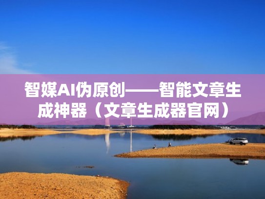 智媒AI伪原创——智能文章生成神器（文章生成器官网）