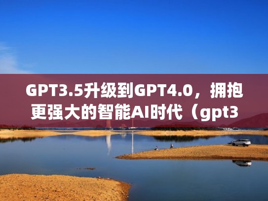 GPT3.5升级到GPT4.0，拥抱更强大的智能AI时代（gpt3 transformer）