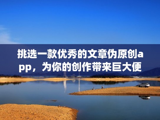 挑选一款优秀的文章伪原创app，为你的创作带来巨大便利（文章伪原创技巧）