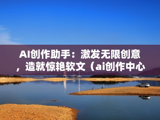 AI创作助手：激发无限创意，造就惊艳软文（ai创作中心）