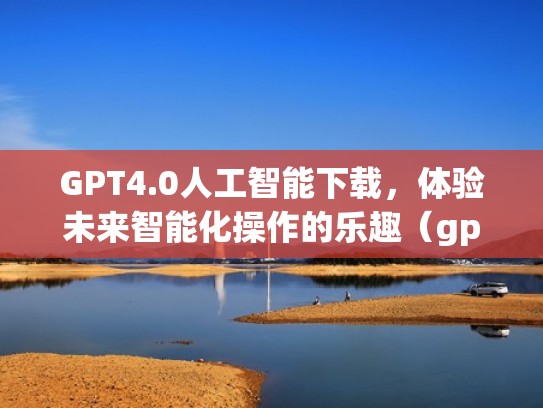 GPT4.0人工智能下载，体验未来智能化操作的乐趣（gp3人工智能）
