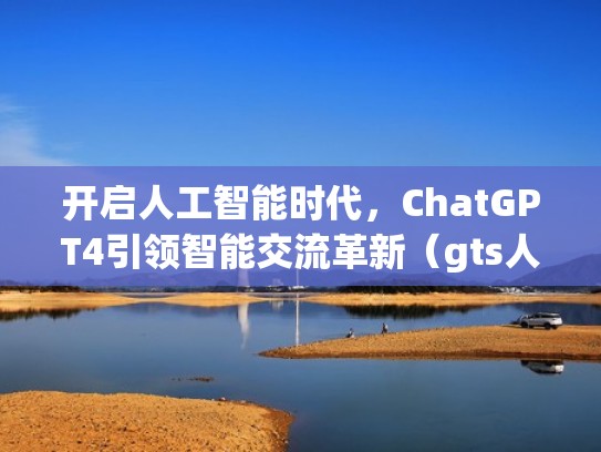 开启人工智能时代，ChatGPT4引领智能交流革新（gts人工智能）