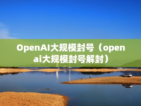 OpenAI大规模封号（openai大规模封号解封）