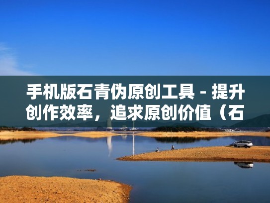 手机版石青伪原创工具 - 提升创作效率，追求原创价值（石青百度热议）