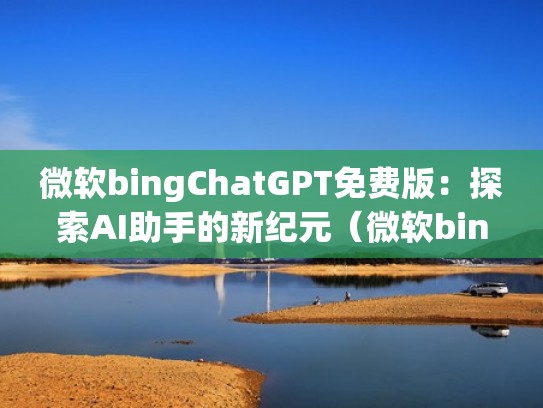 微软bingChatGPT免费版：探索AI助手的新纪元（微软bing怎么样）