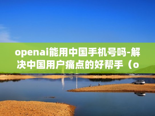 openai能用中国手机号吗-解决中国用户痛点的好帮手(openappmkt) openai能用中国手机号吗-解决中国用户痛点的好帮手(openappmkt)