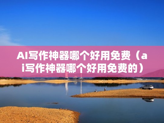 AI写作神器哪个好用免费（ai写作神器哪个好用免费的）