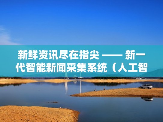 新鲜资讯尽在指尖 —— 新一代智能新闻采集系统（人工智能新闻采集）